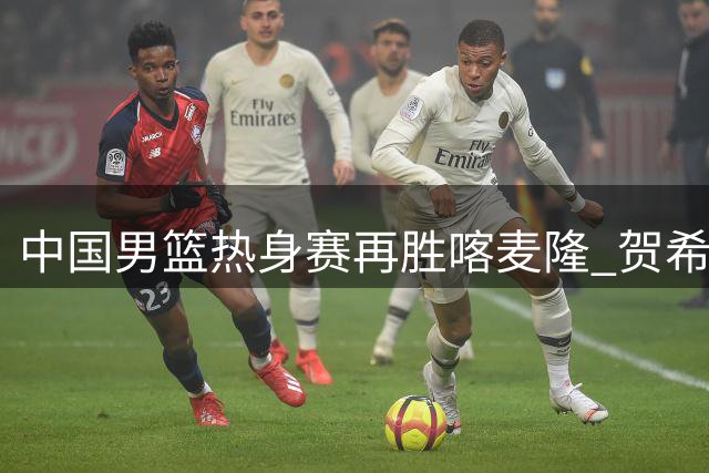 中国男篮热身赛再胜喀麦隆 贺希宁状态回勇砍11分