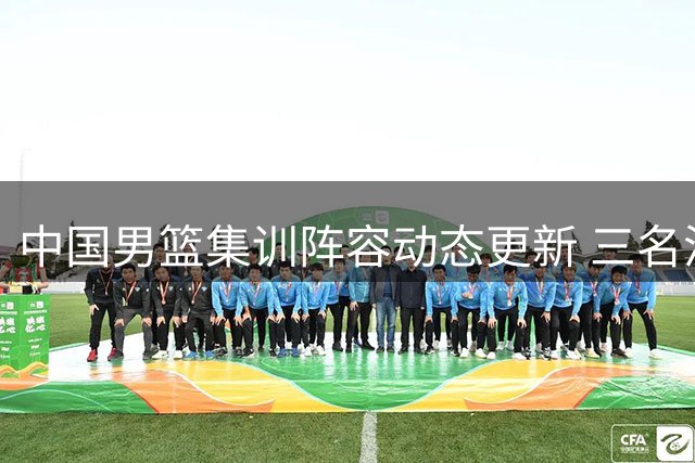 中国男篮集训阵容动态更新 三名潜力新星离队回归原单位