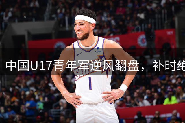 中国U17青年军逆风翻盘，补时绝杀阿森纳梯队震撼沪上