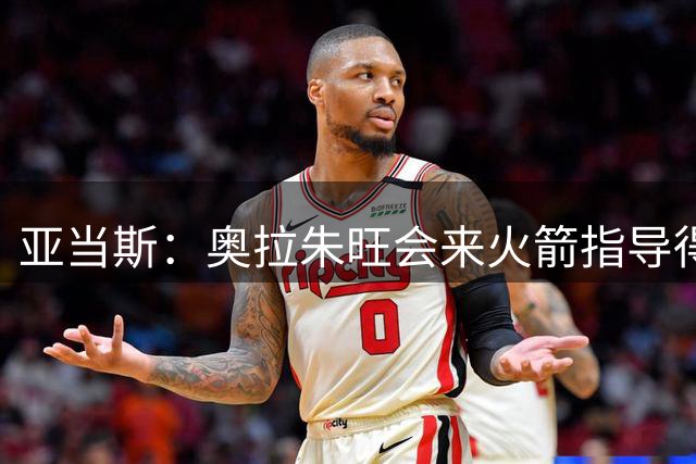 亚当斯：奥拉朱旺会来火箭指导得分手 有时我也会过去凑热闹