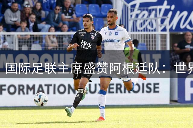国际足联主席盛赞阿根廷队：世界杯亚军展现非凡职业精神