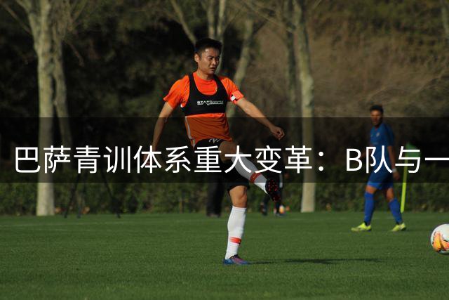 巴萨青训体系重大变革：B队与一线队全面接轨 构建16岁起人才培养链