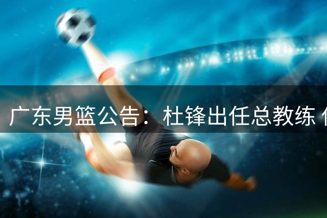 广东男篮公告：杜锋出任总教练 俱乐部正推进新教练组组建工作