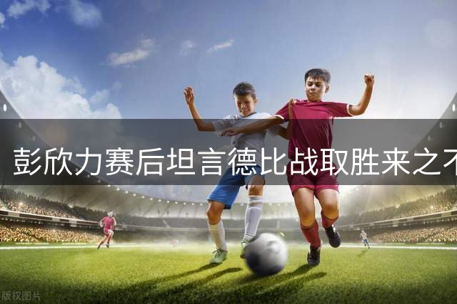 彭欣力赛后坦言德比战取胜来之不易 全队为胜利欢欣鼓舞
