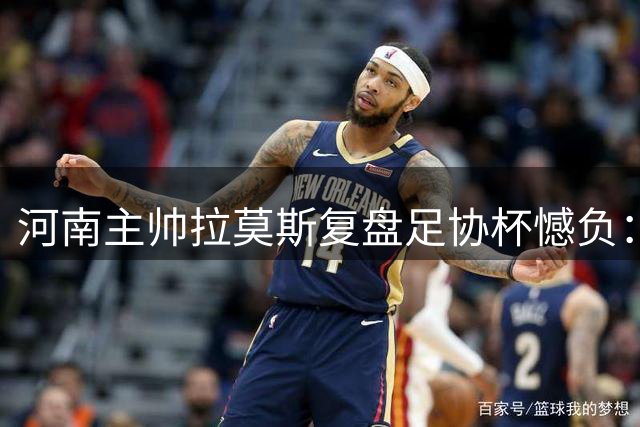 河南主帅拉莫斯复盘足协杯憾负：优势未转化 点球饮恨