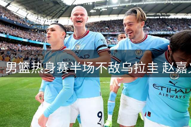男篮热身赛半场不敌乌拉圭 赵嘉义三分神准砍12分