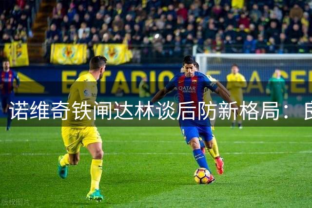 诺维奇铁闸达林谈后防新格局：良性竞争催生团队战斗力