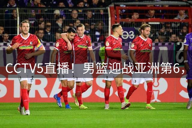 CCTV5直播！男篮迎战亚洲第6，首发五虎浮出水面，赢球或进小组前三