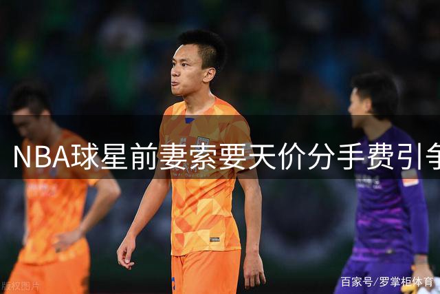 NBA球星前妻索要天价分手费引争议，詹宁斯犀利点评引热议