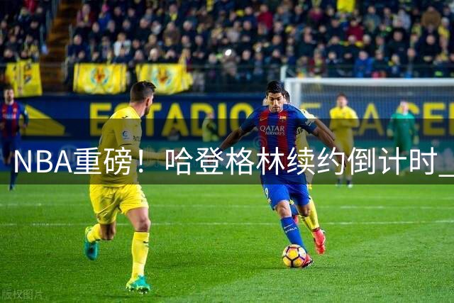 NBA重磅！哈登格林续约倒计时 本周或官宣留守老东家